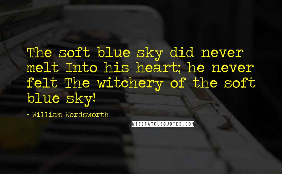 William Wordsworth Quotes: The soft blue sky did never melt Into his heart; he never felt The witchery of the soft blue sky!