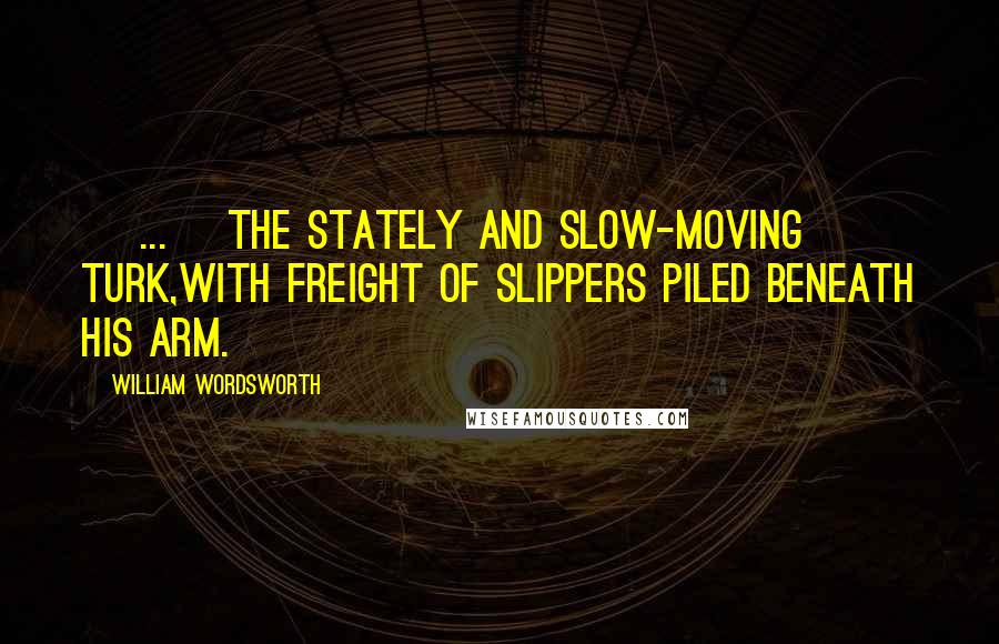 William Wordsworth Quotes: [ ... ]the stately and slow-moving Turk,With freight of slippers piled beneath his arm.