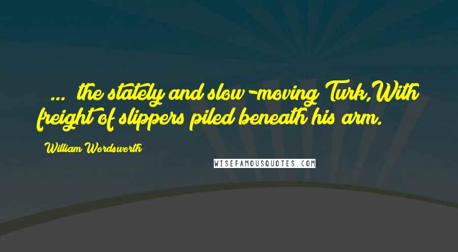 William Wordsworth Quotes: [ ... ]the stately and slow-moving Turk,With freight of slippers piled beneath his arm.