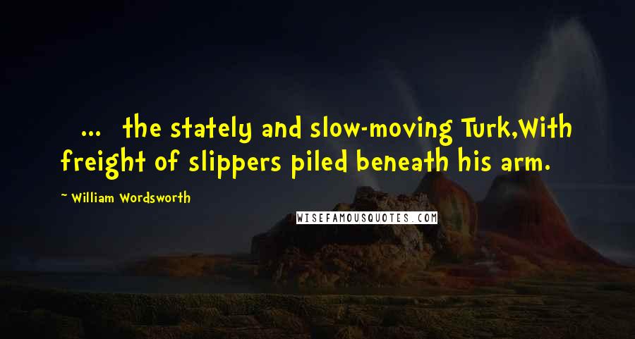 William Wordsworth Quotes: [ ... ]the stately and slow-moving Turk,With freight of slippers piled beneath his arm.