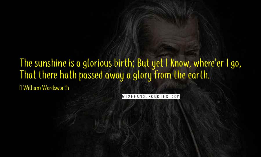 William Wordsworth Quotes: The sunshine is a glorious birth; But yet I know, where'er I go, That there hath passed away a glory from the earth.
