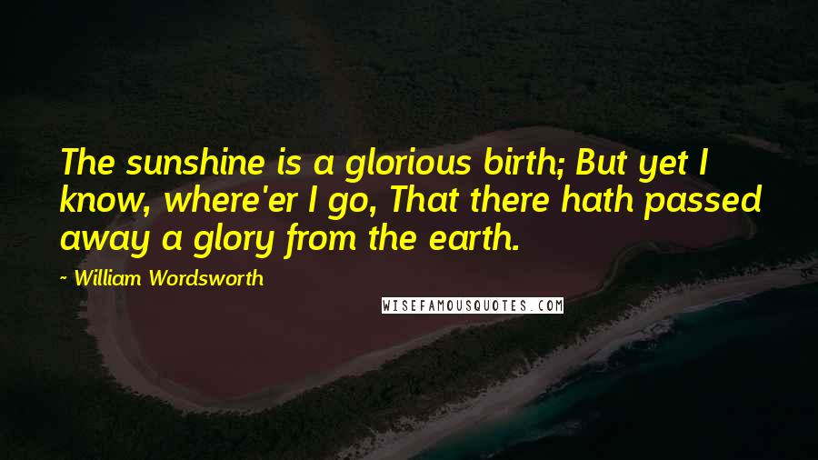 William Wordsworth Quotes: The sunshine is a glorious birth; But yet I know, where'er I go, That there hath passed away a glory from the earth.