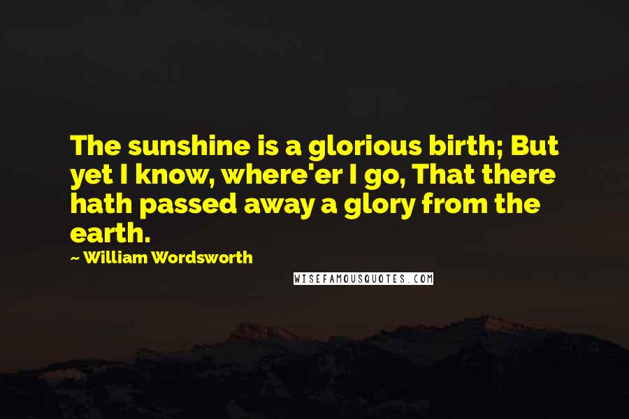 William Wordsworth Quotes: The sunshine is a glorious birth; But yet I know, where'er I go, That there hath passed away a glory from the earth.