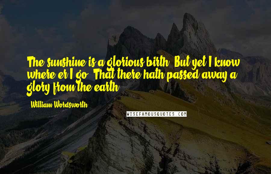 William Wordsworth Quotes: The sunshine is a glorious birth; But yet I know, where'er I go, That there hath passed away a glory from the earth.
