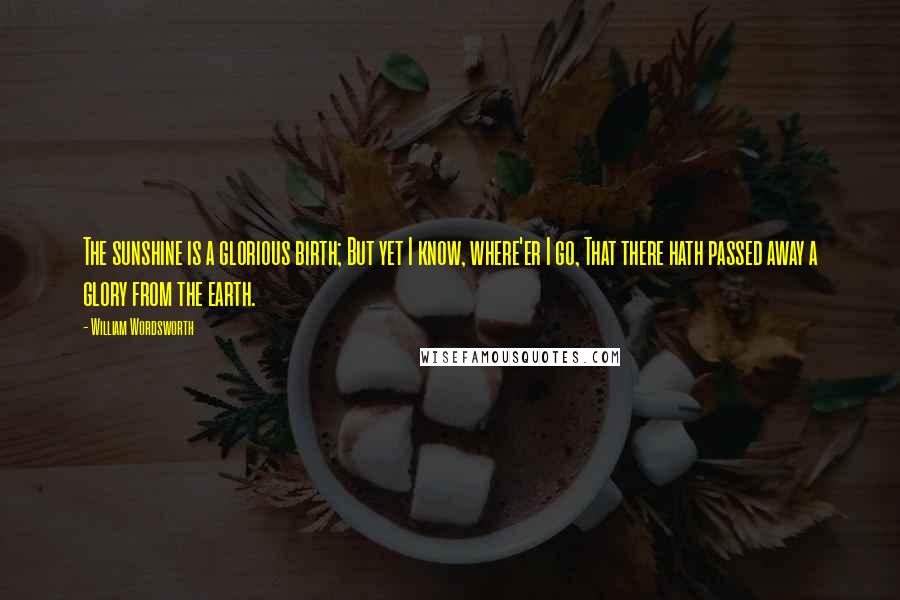 William Wordsworth Quotes: The sunshine is a glorious birth; But yet I know, where'er I go, That there hath passed away a glory from the earth.