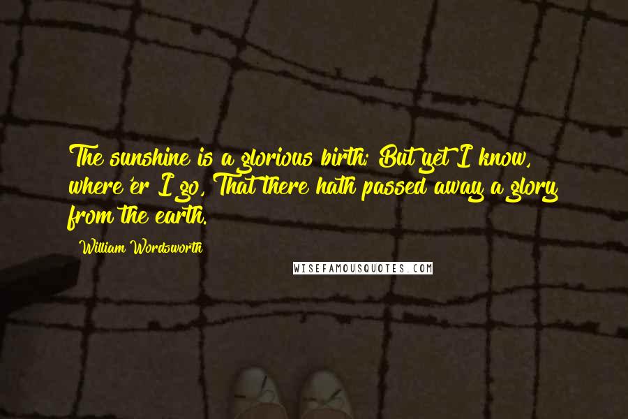 William Wordsworth Quotes: The sunshine is a glorious birth; But yet I know, where'er I go, That there hath passed away a glory from the earth.