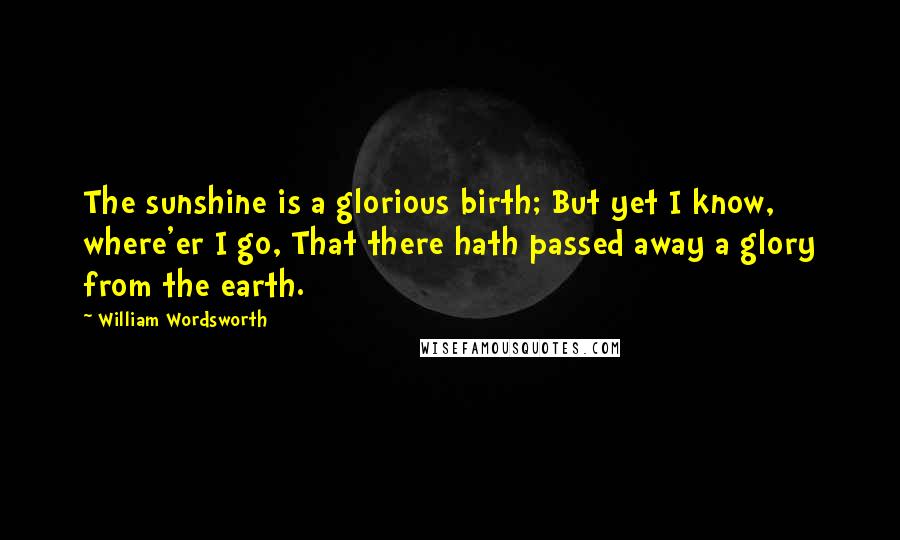 William Wordsworth Quotes: The sunshine is a glorious birth; But yet I know, where'er I go, That there hath passed away a glory from the earth.