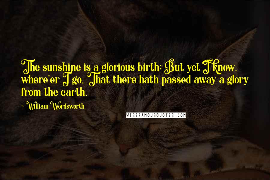 William Wordsworth Quotes: The sunshine is a glorious birth; But yet I know, where'er I go, That there hath passed away a glory from the earth.