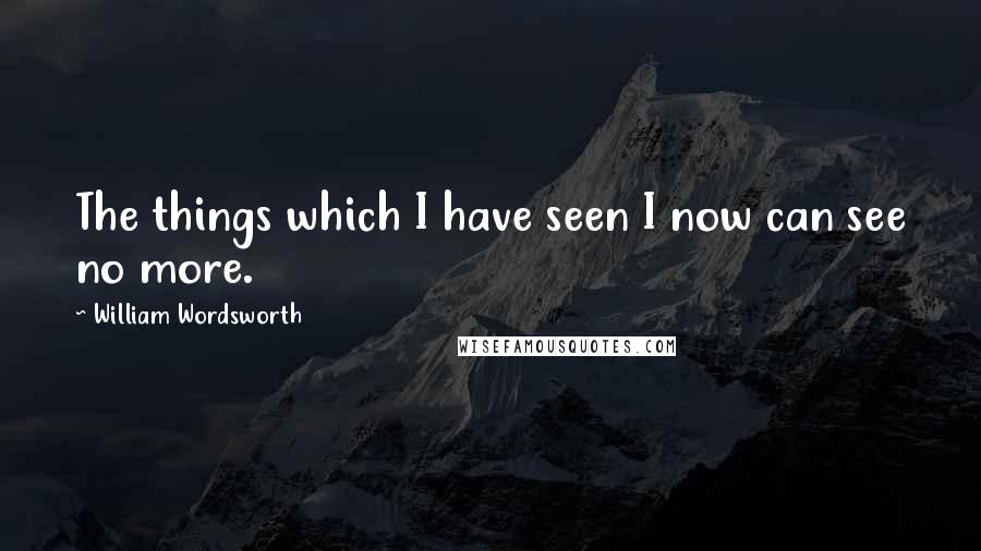 William Wordsworth Quotes: The things which I have seen I now can see no more.