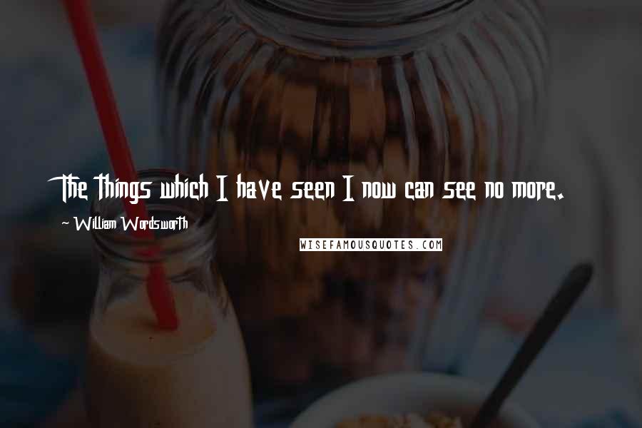 William Wordsworth Quotes: The things which I have seen I now can see no more.