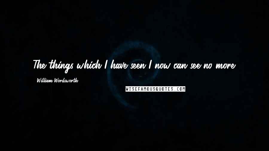 William Wordsworth Quotes: The things which I have seen I now can see no more.