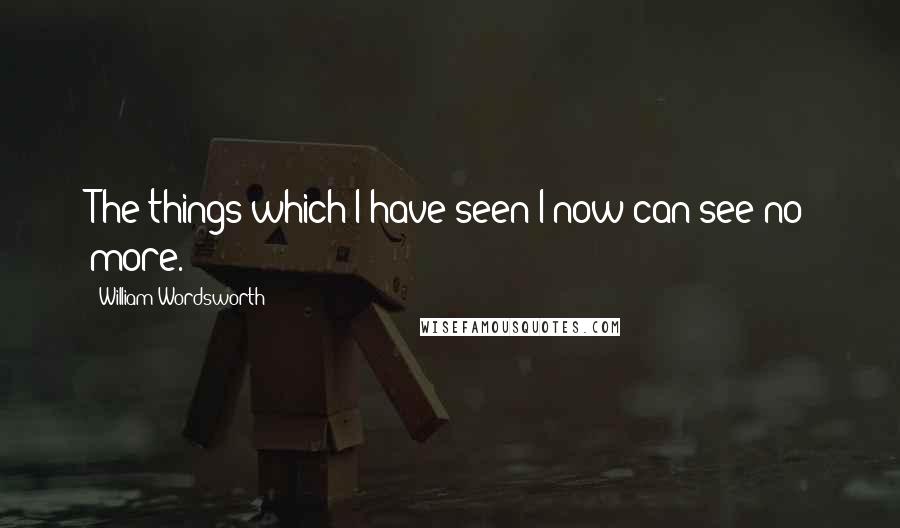 William Wordsworth Quotes: The things which I have seen I now can see no more.