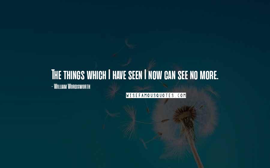 William Wordsworth Quotes: The things which I have seen I now can see no more.