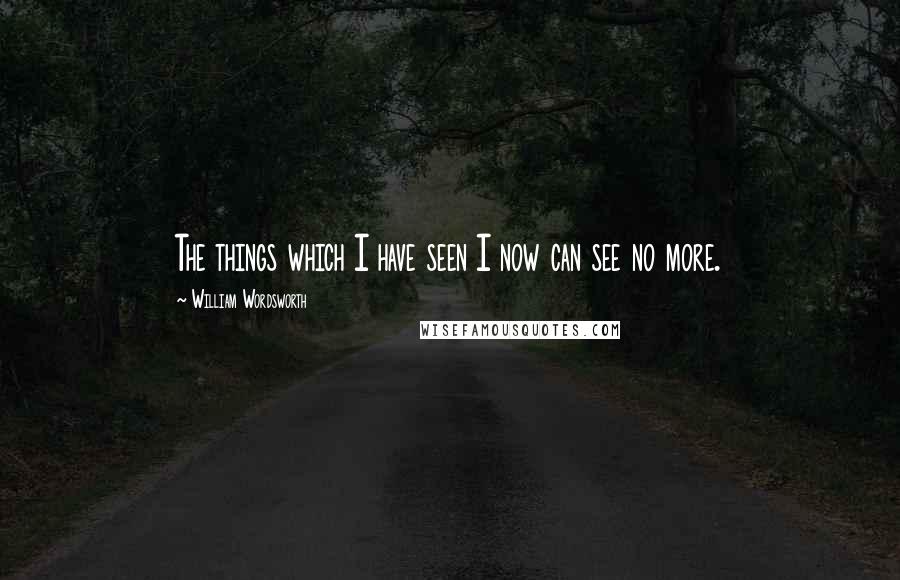 William Wordsworth Quotes: The things which I have seen I now can see no more.