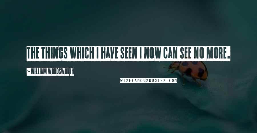 William Wordsworth Quotes: The things which I have seen I now can see no more.