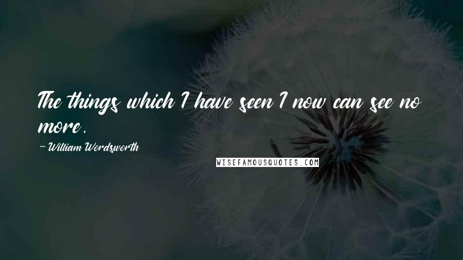 William Wordsworth Quotes: The things which I have seen I now can see no more.