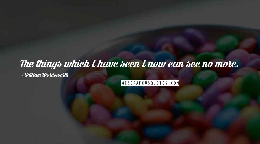 William Wordsworth Quotes: The things which I have seen I now can see no more.