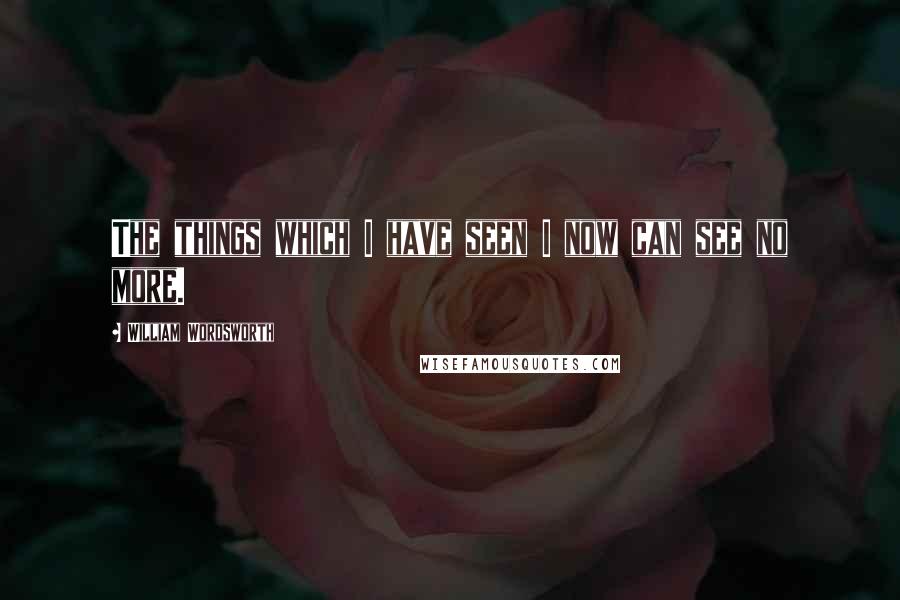 William Wordsworth Quotes: The things which I have seen I now can see no more.