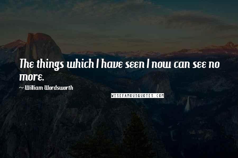 William Wordsworth Quotes: The things which I have seen I now can see no more.