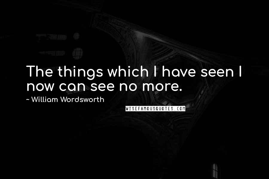 William Wordsworth Quotes: The things which I have seen I now can see no more.