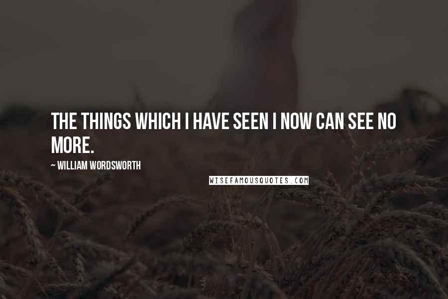 William Wordsworth Quotes: The things which I have seen I now can see no more.