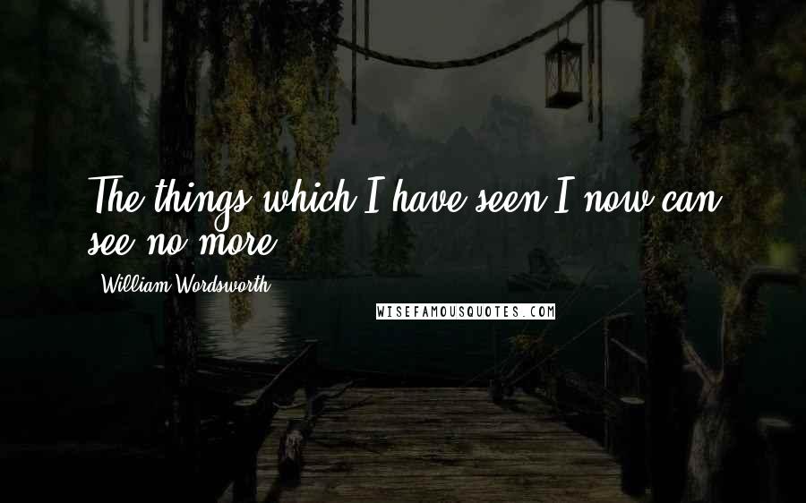 William Wordsworth Quotes: The things which I have seen I now can see no more.