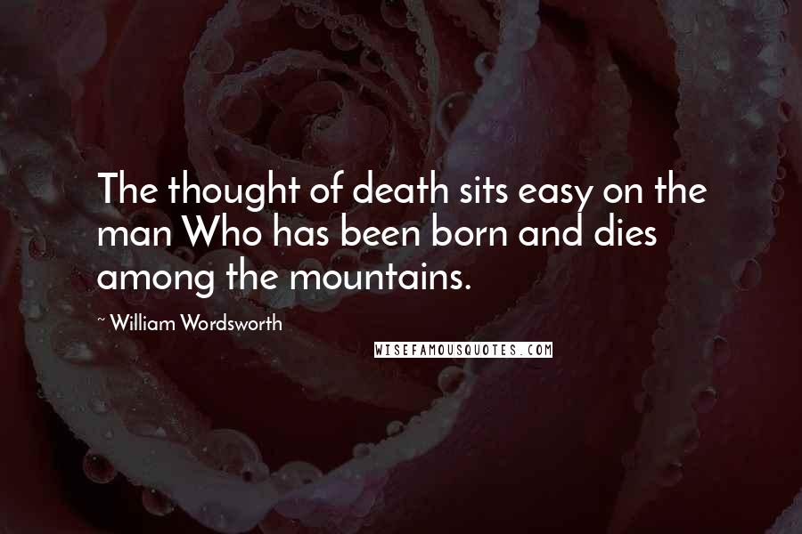 William Wordsworth Quotes: The thought of death sits easy on the man Who has been born and dies among the mountains.