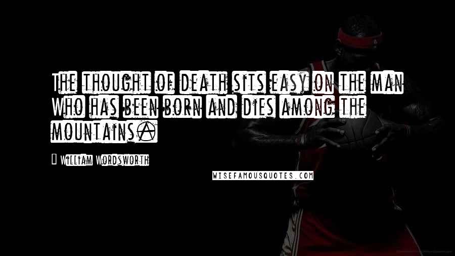 William Wordsworth Quotes: The thought of death sits easy on the man Who has been born and dies among the mountains.