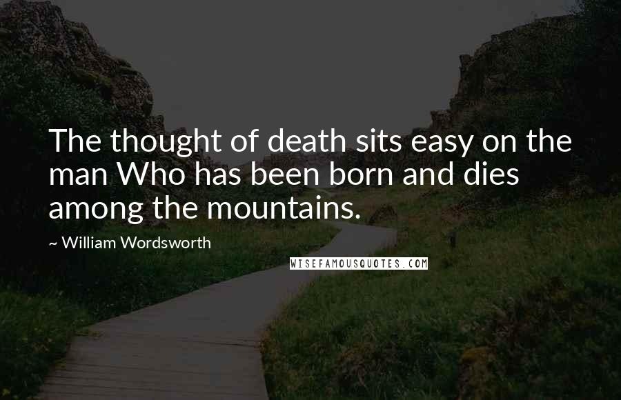 William Wordsworth Quotes: The thought of death sits easy on the man Who has been born and dies among the mountains.