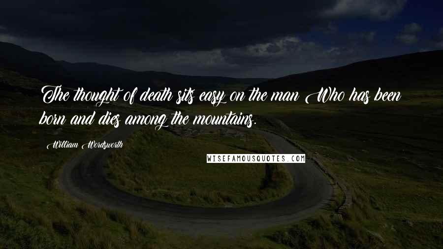 William Wordsworth Quotes: The thought of death sits easy on the man Who has been born and dies among the mountains.