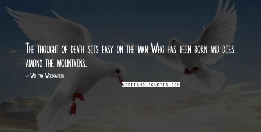 William Wordsworth Quotes: The thought of death sits easy on the man Who has been born and dies among the mountains.
