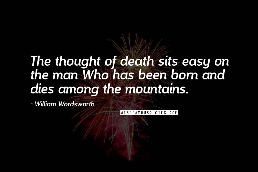 William Wordsworth Quotes: The thought of death sits easy on the man Who has been born and dies among the mountains.