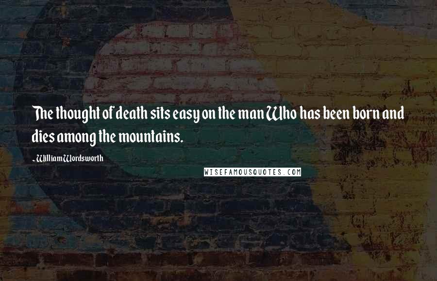 William Wordsworth Quotes: The thought of death sits easy on the man Who has been born and dies among the mountains.