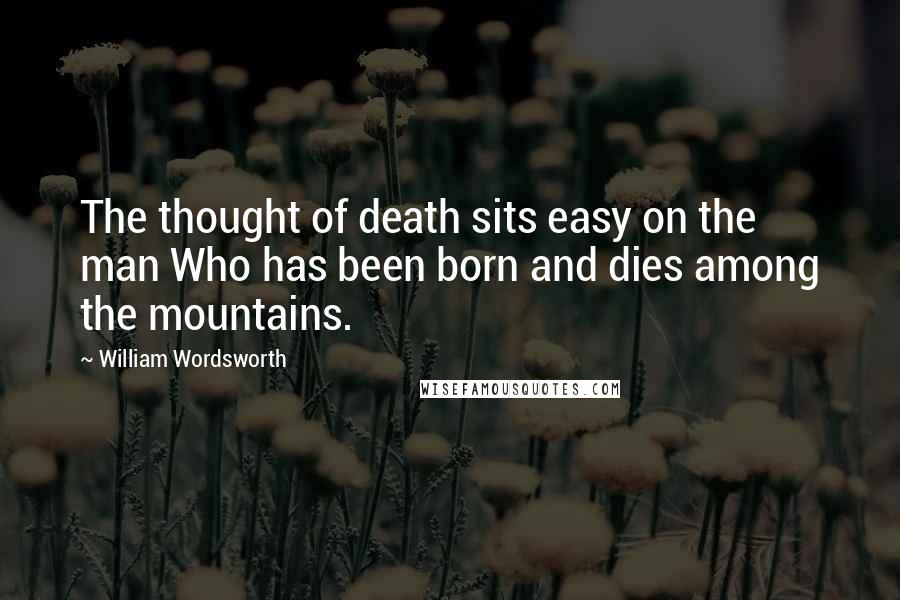 William Wordsworth Quotes: The thought of death sits easy on the man Who has been born and dies among the mountains.