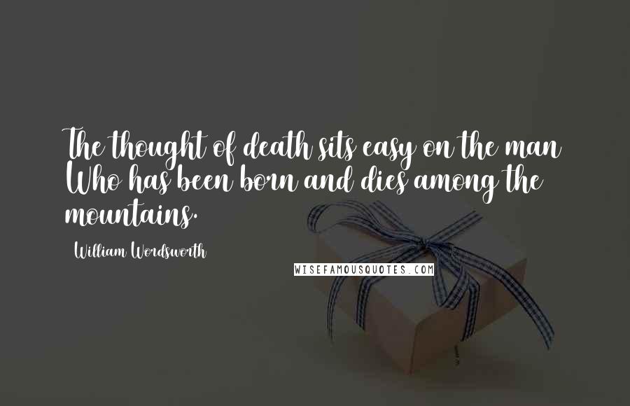William Wordsworth Quotes: The thought of death sits easy on the man Who has been born and dies among the mountains.