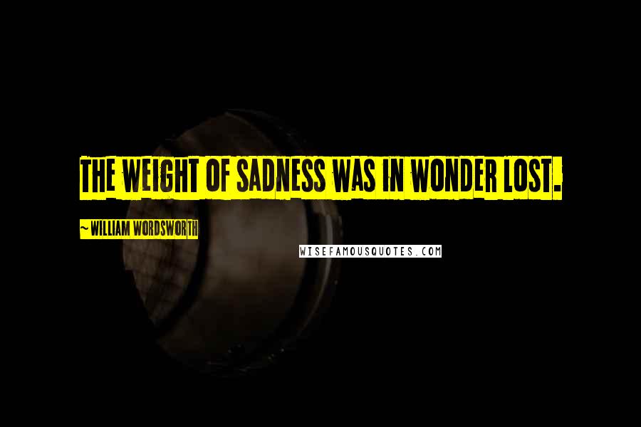 William Wordsworth Quotes: The weight of sadness was in wonder lost.