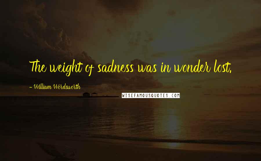 William Wordsworth Quotes: The weight of sadness was in wonder lost.