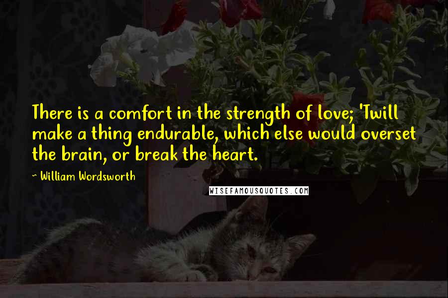 William Wordsworth Quotes: There is a comfort in the strength of love; 'Twill make a thing endurable, which else would overset the brain, or break the heart.