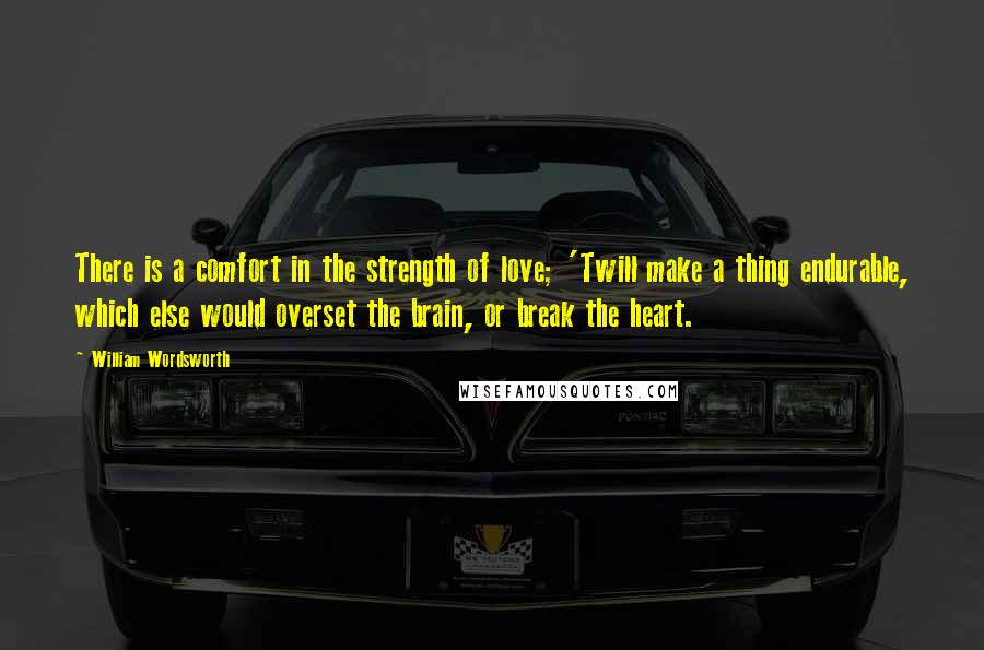 William Wordsworth Quotes: There is a comfort in the strength of love; 'Twill make a thing endurable, which else would overset the brain, or break the heart.