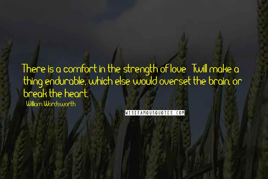 William Wordsworth Quotes: There is a comfort in the strength of love; 'Twill make a thing endurable, which else would overset the brain, or break the heart.
