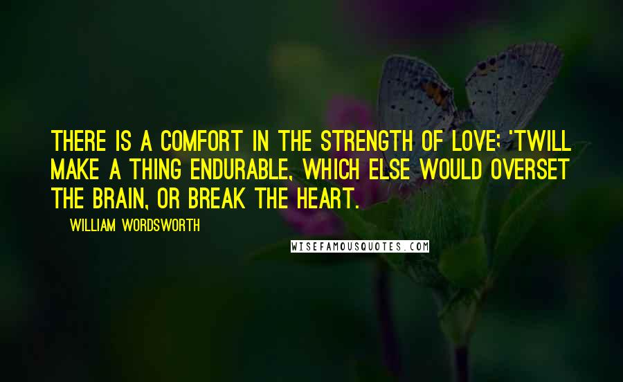 William Wordsworth Quotes: There is a comfort in the strength of love; 'Twill make a thing endurable, which else would overset the brain, or break the heart.