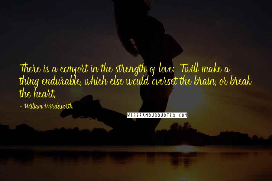 William Wordsworth Quotes: There is a comfort in the strength of love; 'Twill make a thing endurable, which else would overset the brain, or break the heart.