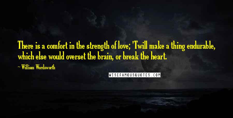 William Wordsworth Quotes: There is a comfort in the strength of love; 'Twill make a thing endurable, which else would overset the brain, or break the heart.