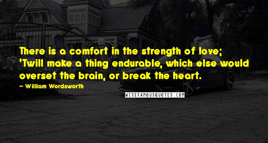 William Wordsworth Quotes: There is a comfort in the strength of love; 'Twill make a thing endurable, which else would overset the brain, or break the heart.