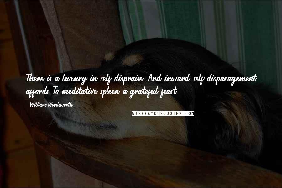 William Wordsworth Quotes: There is a luxury in self-dispraise; And inward self-disparagement affords To meditative spleen a grateful feast.