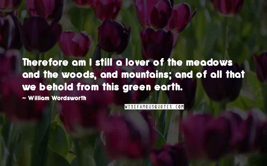 William Wordsworth Quotes: Therefore am I still a lover of the meadows and the woods, and mountains; and of all that we behold from this green earth.