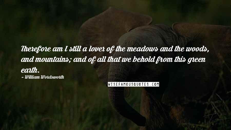 William Wordsworth Quotes: Therefore am I still a lover of the meadows and the woods, and mountains; and of all that we behold from this green earth.