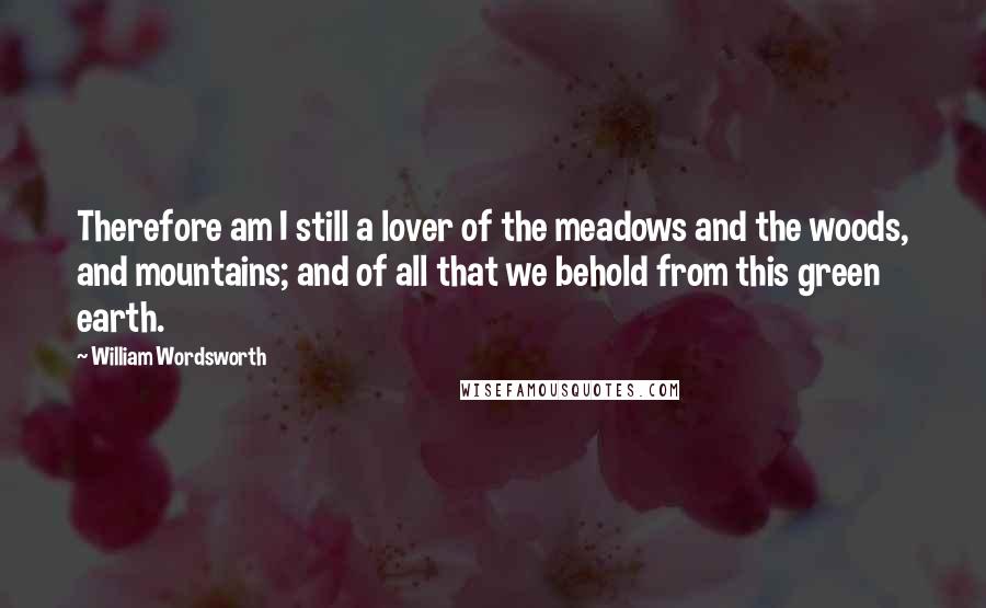 William Wordsworth Quotes: Therefore am I still a lover of the meadows and the woods, and mountains; and of all that we behold from this green earth.