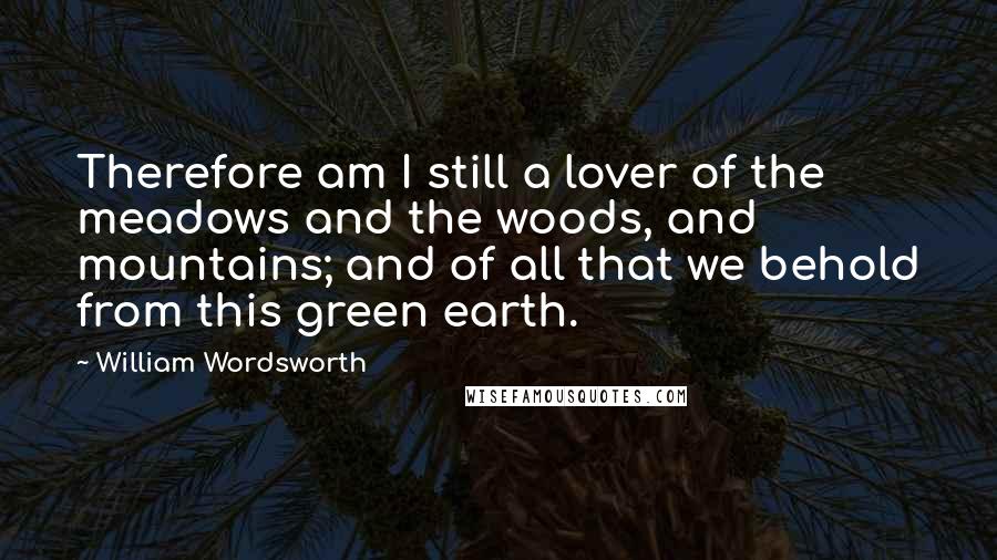 William Wordsworth Quotes: Therefore am I still a lover of the meadows and the woods, and mountains; and of all that we behold from this green earth.