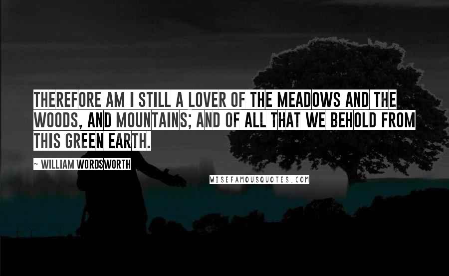 William Wordsworth Quotes: Therefore am I still a lover of the meadows and the woods, and mountains; and of all that we behold from this green earth.